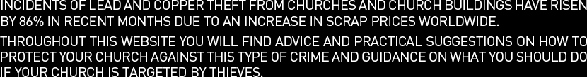 Incidents of lead and copper theft from churches and church buildings have risen by 86% in recent months due to an increase in scrap prices worldwide. Throughout this website you will find advice and practical suggestions on how to protect your church against this type of crime and guidance on what you should do if your church is targeted by thieves.